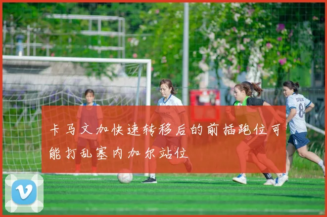 卡马文加快速转移后的前插跑位可能打乱塞内加尔站位
