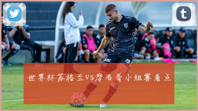 世界杯苏格兰vs摩洛哥小组赛看点