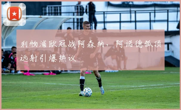 利物浦欧冠战阿森纳，阿诺德弧顶远射引爆热议