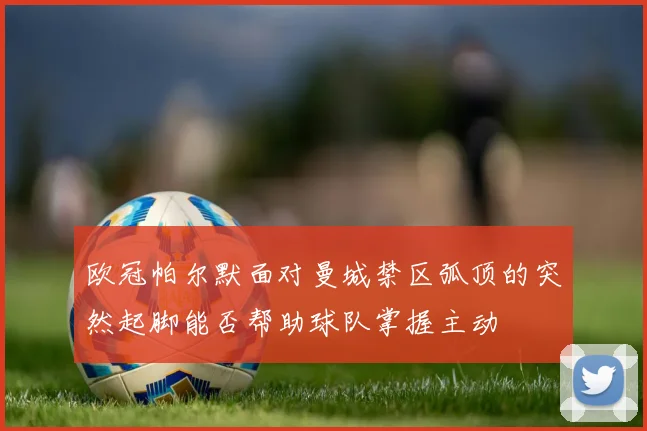 欧冠帕尔默面对曼城禁区弧顶的突然起脚能否帮助球队掌握主动